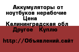 Аккумуляторы от ноутбуков нерабочие › Цена ­ 200 - Калининградская обл. Другое » Куплю   